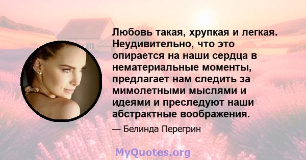 Любовь такая, хрупкая и легкая. Неудивительно, что это опирается на наши сердца в нематериальные моменты, предлагает нам следить за мимолетными мыслями и идеями и преследуют наши абстрактные воображения.