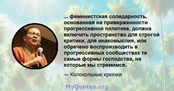 ... феминистская солидарность, основанная на приверженности прогрессивной политике, должна включать пространство для строгой критики, для инакомыслия, или обречено воспроизводить в прогрессивных сообществах те самые