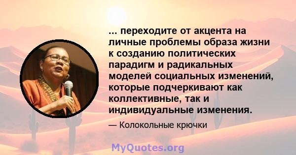 ... переходите от акцента на личные проблемы образа жизни к созданию политических парадигм и радикальных моделей социальных изменений, которые подчеркивают как коллективные, так и индивидуальные изменения.