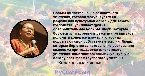 Борьба за прекращение сексистского угнетения, которая фокусируется на разрушении культурной основы для такого господства, усиливает другие освободительные борьбы. Люди, которые борются за искоренение сексизма, не