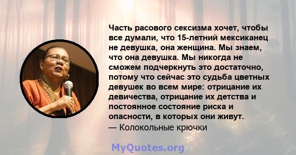 Часть расового сексизма хочет, чтобы все думали, что 15-летний мексиканец не девушка, она женщина. Мы знаем, что она девушка. Мы никогда не сможем подчеркнуть это достаточно, потому что сейчас это судьба цветных девушек 