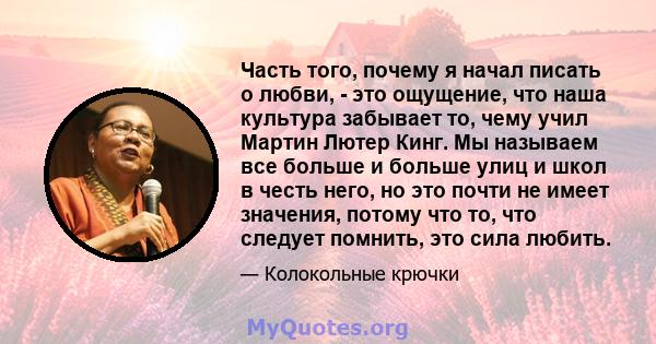 Часть того, почему я начал писать о любви, - это ощущение, что наша культура забывает то, чему учил Мартин Лютер Кинг. Мы называем все больше и больше улиц и школ в честь него, но это почти не имеет значения, потому что 