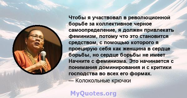 Чтобы я участвовал в революционной борьбе за коллективное черное самоопределение, я должен привлекать феминизм, потому что это становится средством, с помощью которого я проецирую себя как женщина в сердце борьбы, но