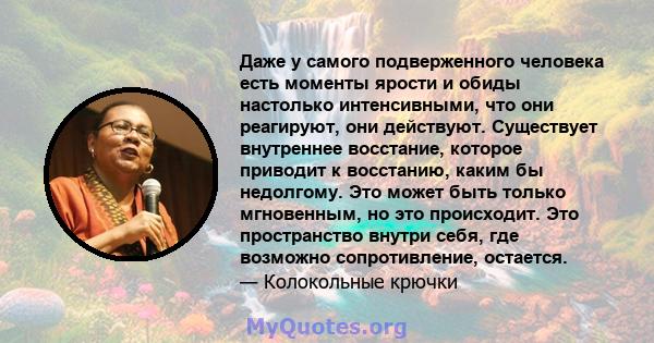 Даже у самого подверженного человека есть моменты ярости и обиды настолько интенсивными, что они реагируют, они действуют. Существует внутреннее восстание, которое приводит к восстанию, каким бы недолгому. Это может