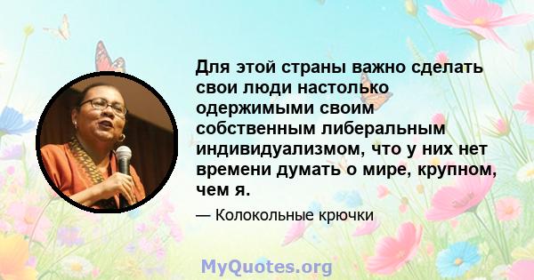 Для этой страны важно сделать свои люди настолько одержимыми своим собственным либеральным индивидуализмом, что у них нет времени думать о мире, крупном, чем я.