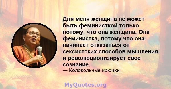 Для меня женщина не может быть феминисткой только потому, что она женщина. Она феминистка, потому что она начинает отказаться от сексистских способов мышления и революционизирует свое сознание.