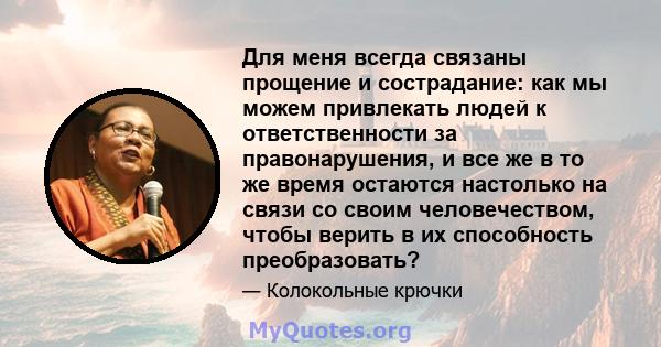 Для меня всегда связаны прощение и сострадание: как мы можем привлекать людей к ответственности за правонарушения, и все же в то же время остаются настолько на связи со своим человечеством, чтобы верить в их способность 