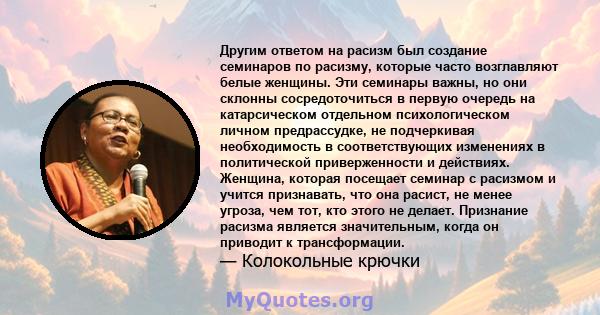 Другим ответом на расизм был создание семинаров по расизму, которые часто возглавляют белые женщины. Эти семинары важны, но они склонны сосредоточиться в первую очередь на катарсическом отдельном психологическом личном