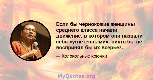 Если бы чернокожие женщины среднего класса начали движение, в котором они назвали себя «угнетенными», никто бы не воспринял бы их всерьез.