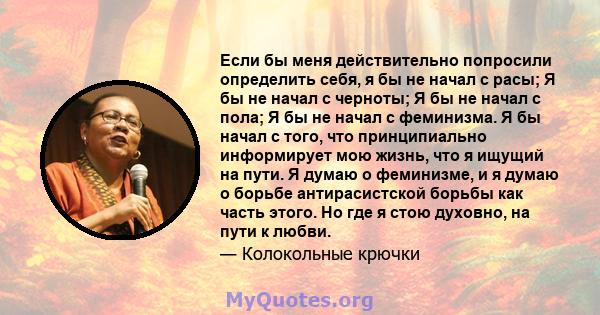 Если бы меня действительно попросили определить себя, я бы не начал с расы; Я бы не начал с черноты; Я бы не начал с пола; Я бы не начал с феминизма. Я бы начал с того, что принципиально информирует мою жизнь, что я