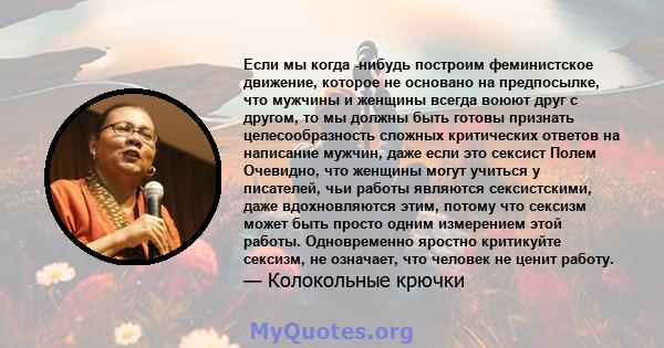 Если мы когда -нибудь построим феминистское движение, которое не основано на предпосылке, что мужчины и женщины всегда воюют друг с другом, то мы должны быть готовы признать целесообразность сложных критических ответов