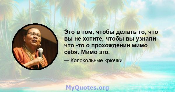 Это в том, чтобы делать то, что вы не хотите, чтобы вы узнали что -то о прохождении мимо себя. Мимо эго.