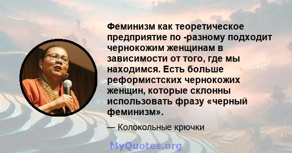 Феминизм как теоретическое предприятие по -разному подходит чернокожим женщинам в зависимости от того, где мы находимся. Есть больше реформистских чернокожих женщин, которые склонны использовать фразу «черный феминизм».