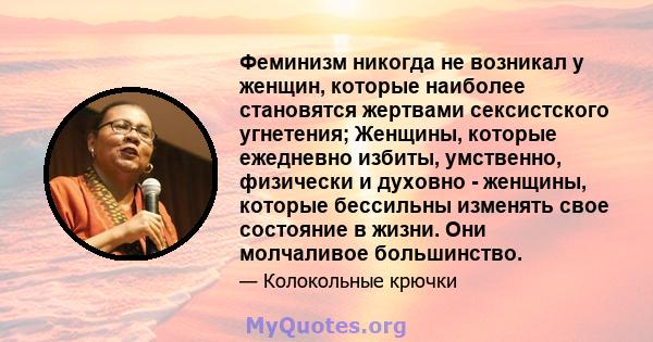 Феминизм никогда не возникал у женщин, которые наиболее становятся жертвами сексистского угнетения; Женщины, которые ежедневно избиты, умственно, физически и духовно - женщины, которые бессильны изменять свое состояние