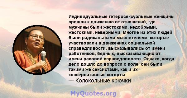 Индивидуальные гетеросексуальные женщины пришли к движению от отношений, где мужчины были жестокими, недобрыми, жестокими, неверными. Многие из этих людей были радикальными мыслителями, которые участвовали в движениях