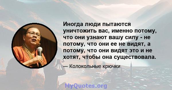 Иногда люди пытаются уничтожить вас, именно потому, что они узнают вашу силу - не потому, что они ее не видят, а потому, что они видят это и не хотят, чтобы она существовала.