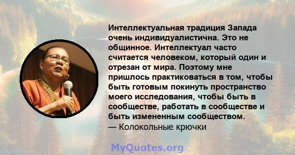 Интеллектуальная традиция Запада очень индивидуалистична. Это не общинное. Интеллектуал часто считается человеком, который один и отрезан от мира. Поэтому мне пришлось практиковаться в том, чтобы быть готовым покинуть