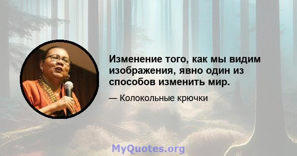 Изменение того, как мы видим изображения, явно один из способов изменить мир.