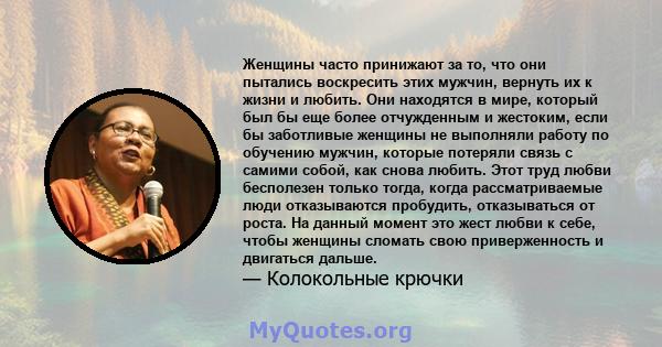 Женщины часто принижают за то, что они пытались воскресить этих мужчин, вернуть их к жизни и любить. Они находятся в мире, который был бы еще более отчужденным и жестоким, если бы заботливые женщины не выполняли работу