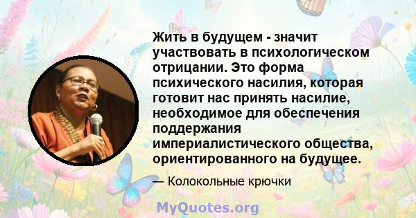 Жить в будущем - значит участвовать в психологическом отрицании. Это форма психического насилия, которая готовит нас принять насилие, необходимое для обеспечения поддержания империалистического общества,