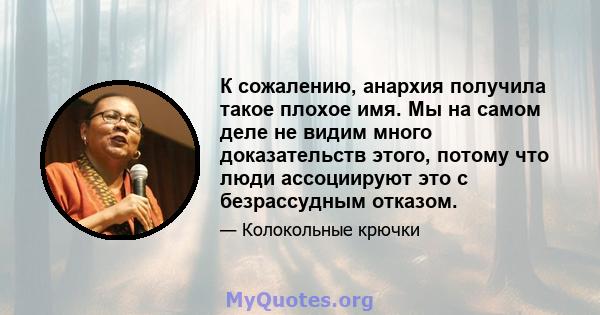 К сожалению, анархия получила такое плохое имя. Мы на самом деле не видим много доказательств этого, потому что люди ассоциируют это с безрассудным отказом.