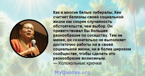 Как и многие белые либералы, Кен считает белизны своей социальной жизни как скорее случайность обстоятельств, чем выбор. Он приветствовал бы большее разнообразие по соседству. Тем не менее, он сознательно не выполняет