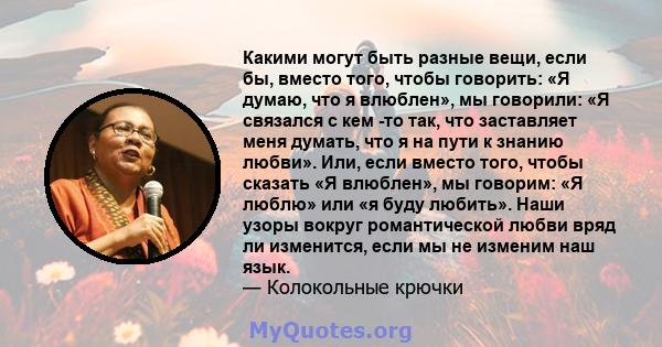 Какими могут быть разные вещи, если бы, вместо того, чтобы говорить: «Я думаю, что я влюблен», мы говорили: «Я связался с кем -то так, что заставляет меня думать, что я на пути к знанию любви». Или, если вместо того,