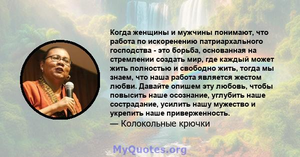 Когда женщины и мужчины понимают, что работа по искоренению патриархального господства - это борьба, основанная на стремлении создать мир, где каждый может жить полностью и свободно жить, тогда мы знаем, что наша работа 