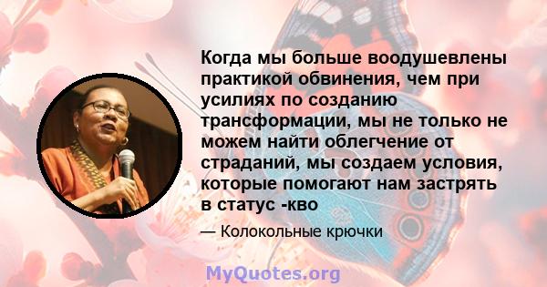 Когда мы больше воодушевлены практикой обвинения, чем при усилиях по созданию трансформации, мы не только не можем найти облегчение от страданий, мы создаем условия, которые помогают нам застрять в статус -кво