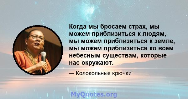 Когда мы бросаем страх, мы можем приблизиться к людям, мы можем приблизиться к земле, мы можем приблизиться ко всем небесным существам, которые нас окружают.