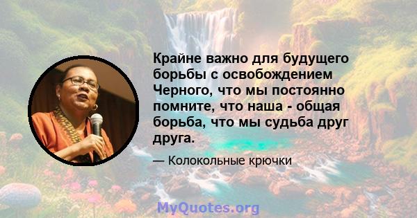 Крайне важно для будущего борьбы с освобождением Черного, что мы постоянно помните, что наша - общая борьба, что мы судьба друг друга.