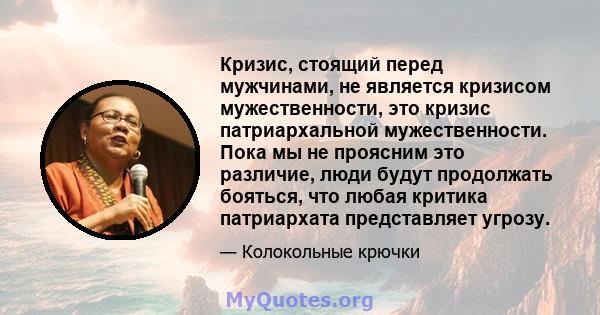 Кризис, стоящий перед мужчинами, не является кризисом мужественности, это кризис патриархальной мужественности. Пока мы не проясним это различие, люди будут продолжать бояться, что любая критика патриархата представляет 