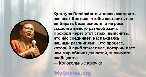 Культура Dominator пыталась заставить нас всех бояться, чтобы заставить нас выбирать безопасность, а не риск, сходство вместо разнообразия. Проходя через этот страх, выяснить, что нас соединяет, наслаждаясь нашими