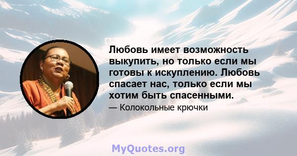 Любовь имеет возможность выкупить, но только если мы готовы к искуплению. Любовь спасает нас, только если мы хотим быть спасенными.