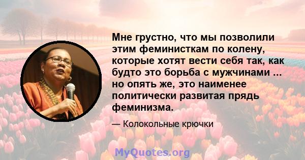 Мне грустно, что мы позволили этим феминисткам по колену, которые хотят вести себя так, как будто это борьба с мужчинами ... но опять же, это наименее политически развитая прядь феминизма.