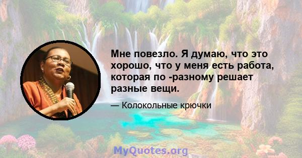 Мне повезло. Я думаю, что это хорошо, что у меня есть работа, которая по -разному решает разные вещи.