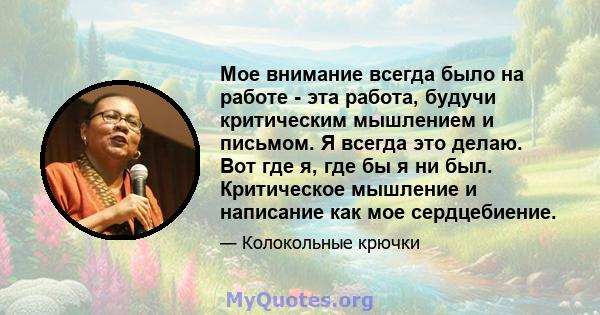 Мое внимание всегда было на работе - эта работа, будучи критическим мышлением и письмом. Я всегда это делаю. Вот где я, где бы я ни был. Критическое мышление и написание как мое сердцебиение.