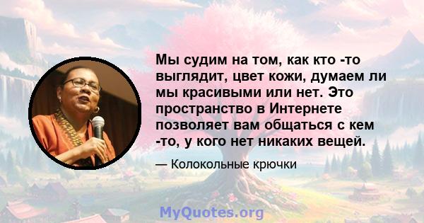 Мы судим на том, как кто -то выглядит, цвет кожи, думаем ли мы красивыми или нет. Это пространство в Интернете позволяет вам общаться с кем -то, у кого нет никаких вещей.