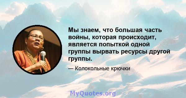 Мы знаем, что большая часть войны, которая происходит, является попыткой одной группы вырвать ресурсы другой группы.