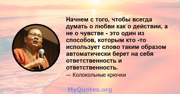 Начнем с того, чтобы всегда думать о любви как о действии, а не о чувстве - это один из способов, которым кто -то использует слово таким образом автоматически берет на себя ответственность и ответственность.