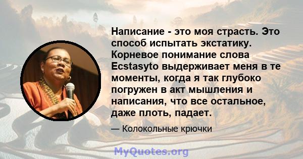 Написание - это моя страсть. Это способ испытать экстатику. Корневое понимание слова Ecstasyto выдерживает меня в те моменты, когда я так глубоко погружен в акт мышления и написания, что все остальное, даже плоть,