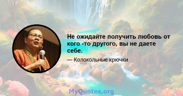 Не ожидайте получить любовь от кого -то другого, вы не даете себе.