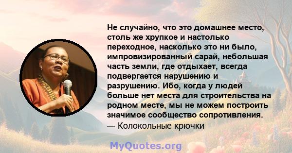 Не случайно, что это домашнее место, столь же хрупкое и настолько переходное, насколько это ни было, импровизированный сарай, небольшая часть земли, где отдыхает, всегда подвергается нарушению и разрушению. Ибо, когда у 