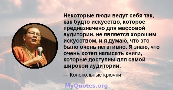 Некоторые люди ведут себя так, как будто искусство, которое предназначено для массовой аудитории, не является хорошим искусством, и я думаю, что это было очень негативно. Я знаю, что очень хотел написать книги, которые