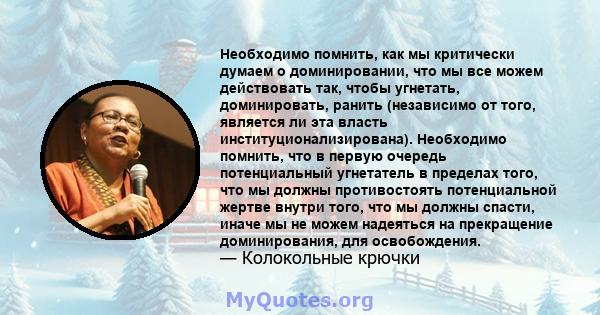 Необходимо помнить, как мы критически думаем о доминировании, что мы все можем действовать так, чтобы угнетать, доминировать, ранить (независимо от того, является ли эта власть институционализирована). Необходимо