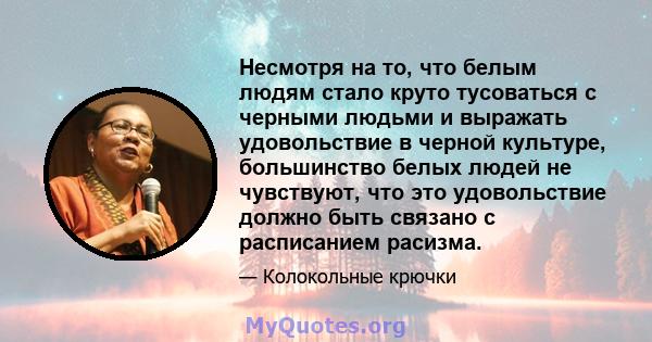 Несмотря на то, что белым людям стало круто тусоваться с черными людьми и выражать удовольствие в черной культуре, большинство белых людей не чувствуют, что это удовольствие должно быть связано с расписанием расизма.