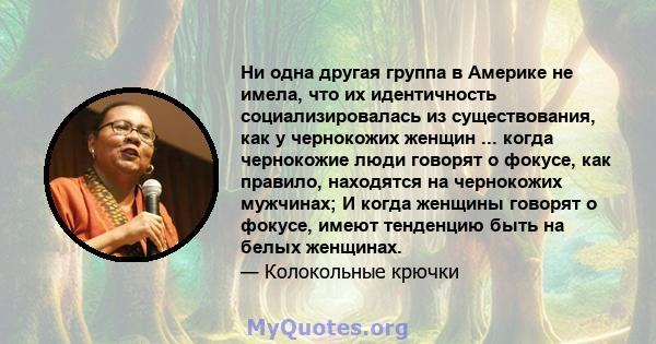 Ни одна другая группа в Америке не имела, что их идентичность социализировалась из существования, как у чернокожих женщин ... когда чернокожие люди говорят о фокусе, как правило, находятся на чернокожих мужчинах; И