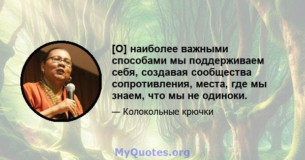 [O] наиболее важными способами мы поддерживаем себя, создавая сообщества сопротивления, места, где мы знаем, что мы не одиноки.