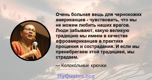 Очень больная вещь для чернокожих американцев - чувствовать, что мы не можем любить наших врагов. Люди забывают, какую великую традицию мы имеем в качестве афроамериканцев в практике прощения и сострадания. И если мы