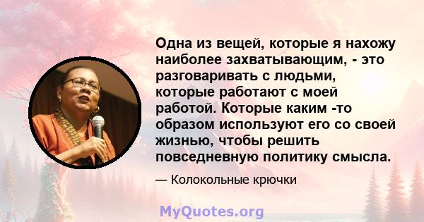 Одна из вещей, которые я нахожу наиболее захватывающим, - это разговаривать с людьми, которые работают с моей работой. Которые каким -то образом используют его со своей жизнью, чтобы решить повседневную политику смысла.